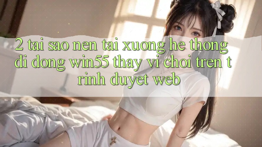 2. Tại Sao Nên Tải xuống Hệ thống di động Win55 Thay Vì Chơi Trên Trình Duyệt Web? 2. Tại Sao Nên Tải xuống Hệ thống di động Win55 Thay Vì Chơi Trên Trình Duyệt Web?