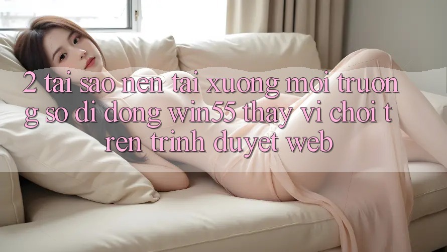 2. Tại Sao Nên Tải xuống Môi trường số di động Win55 Thay Vì Chơi Trên Trình Duyệt Web? 2. Tại Sao Nên Tải xuống Môi trường số di động Win55 Thay Vì Chơi Trên Trình Duyệt Web?