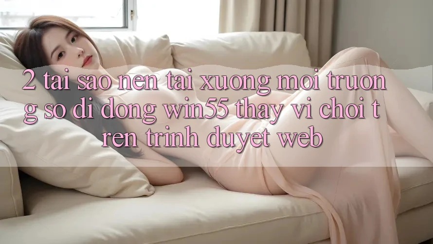 2. Tại Sao Nên Tải xuống Môi trường số di động Win55 Thay Vì Chơi Trên Trình Duyệt Web? 2. Tại Sao Nên Tải xuống Môi trường số di động Win55 Thay Vì Chơi Trên Trình Duyệt Web?