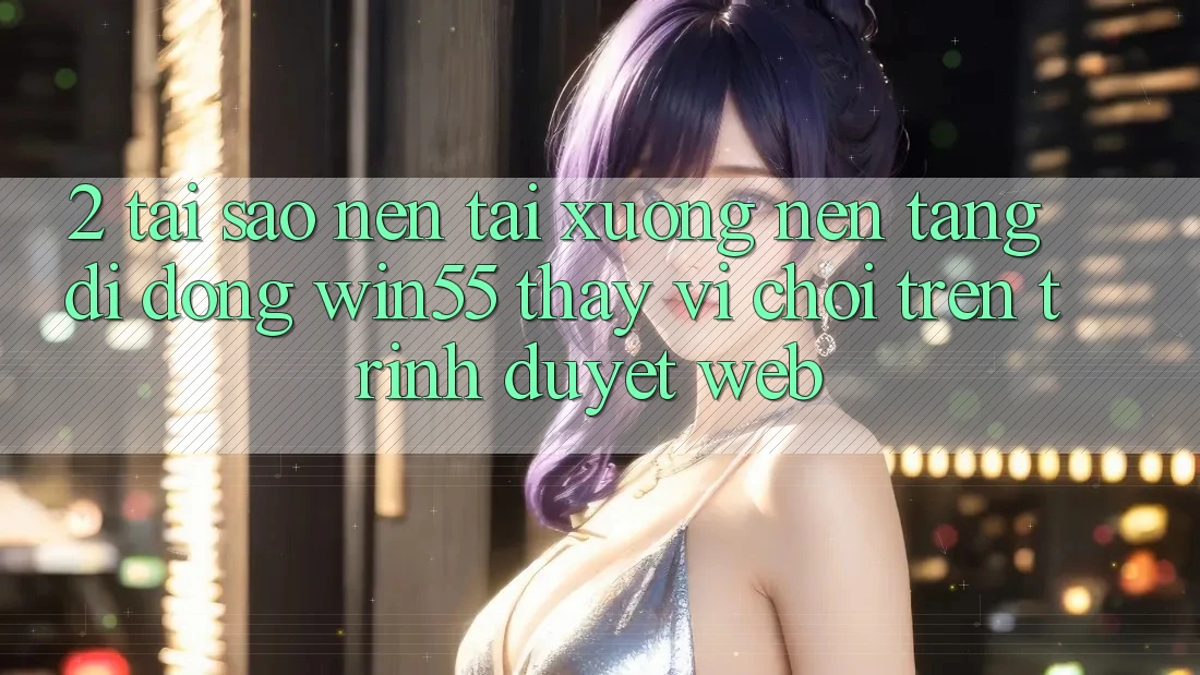 2. Tại Sao Nên Tải xuống Nền tảng di động Win55 Thay Vì Chơi Trên Trình Duyệt Web?