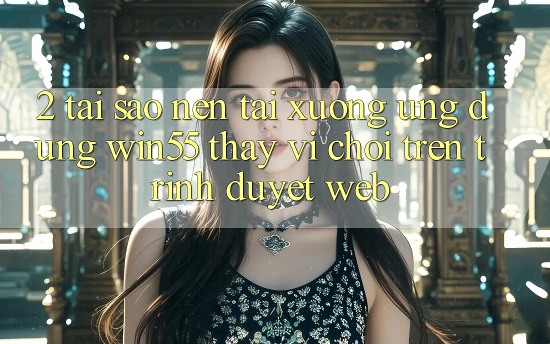 2. Tại Sao Nên Tải xuống Ứng dụng Win55 Thay Vì Chơi Trên Trình Duyệt Web? 2. Tại Sao Nên Tải xuống Ứng dụng Win55 Thay Vì Chơi Trên Trình Duyệt Web?