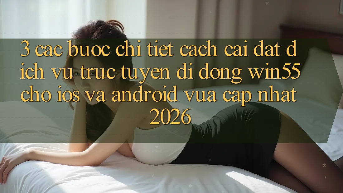 3. Các bước Chi Tiết Cách Cài đặt Dịch vụ trực tuyến di động Win55 Cho iOS Và Android Vừa cập nhật 2026 3. Các bước Chi Tiết Cách Cài đặt Dịch vụ trực tuyến di động Win55 Cho iOS Và Android Vừa cập nhật 2026