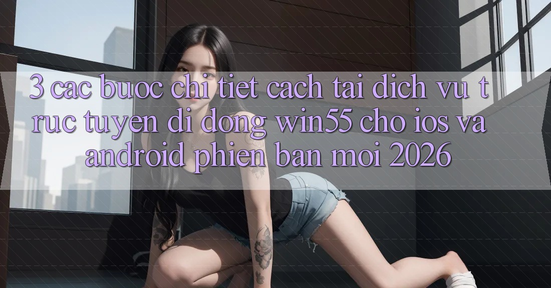 3. Các bước Chi Tiết Cách Tải Dịch vụ trực tuyến di động Win55 Cho iOS Và Android Phiên bản mới 2026