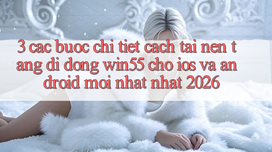 3. Các bước Chi Tiết Cách Tải Nền tảng di động Win55 Cho iOS Và Android Mới nhất Nhất 2026