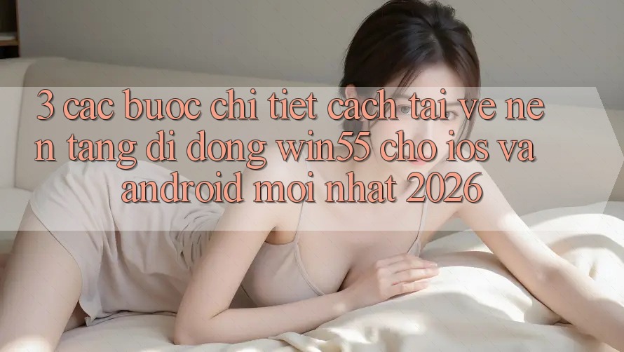 3. Các bước Chi Tiết Cách Tải về Nền tảng di động Win55 Cho iOS Và Android Mới Nhất 2026