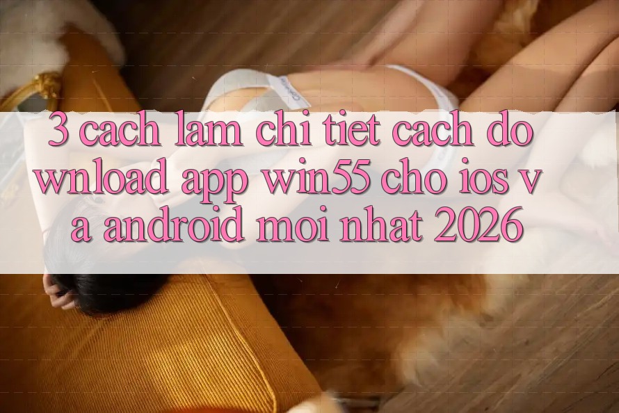 3. Cách làm Chi Tiết Cách Download App Win55 Cho iOS Và Android Mới Nhất 2026 3. Cách làm Chi Tiết Cách Download App Win55 Cho iOS Và Android Mới Nhất 2026