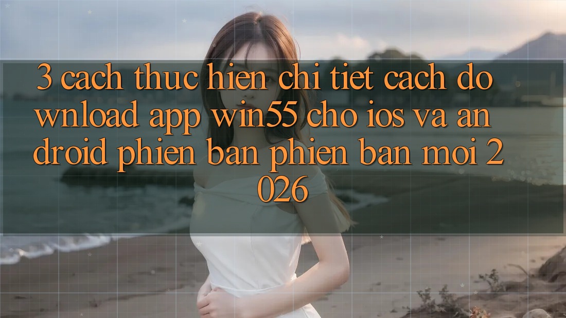 3. Cách thực hiện Chi Tiết Cách Download App Win55 Cho iOS Và Android Phiên bản phiên bản mới 2026