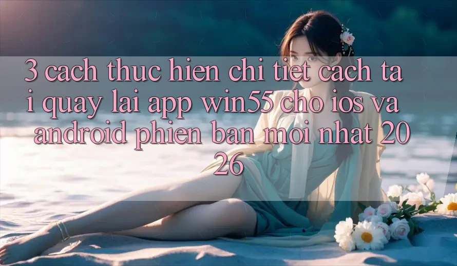3. Cách thực hiện Chi Tiết Cách Tải quay lại App Win55 Cho iOS Và Android Phiên bản mới Nhất 2026