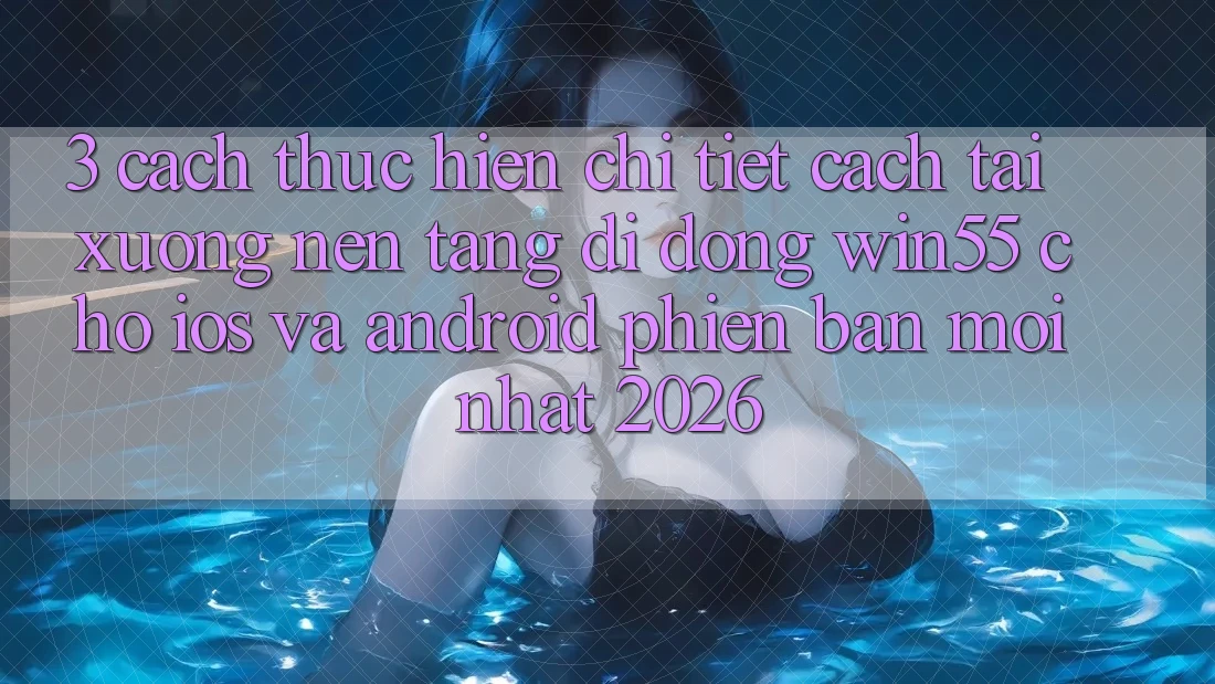 3. Cách thực hiện Chi Tiết Cách Tải xuống Nền tảng di động Win55 Cho iOS Và Android Phiên bản mới nhất 2026