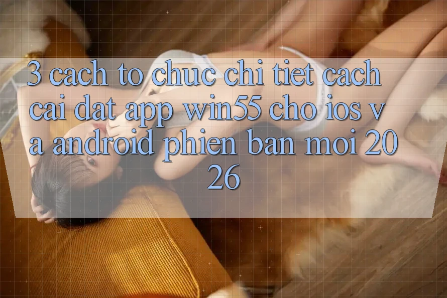 3. Cách tổ chức Chi Tiết Cách Cài đặt App Win55 Cho iOS Và Android Phiên bản mới 2026