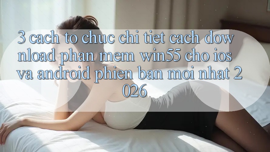 3. Cách tổ chức Chi Tiết Cách Download Phần mềm Win55 Cho iOS Và Android Phiên bản mới Nhất 2026