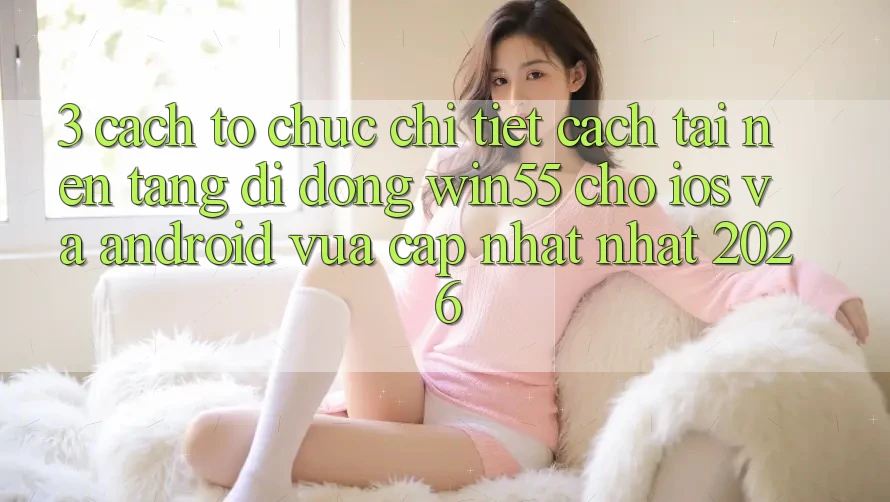 3. Cách tổ chức Chi Tiết Cách Tải Nền tảng di động Win55 Cho iOS Và Android Vừa cập nhật Nhất 2026