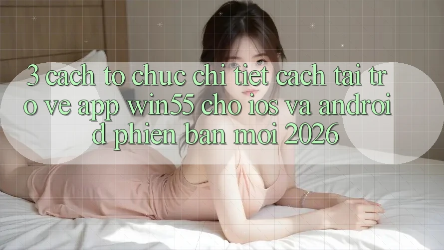 3. Cách tổ chức Chi Tiết Cách Tải trở về App Win55 Cho iOS Và Android Phiên bản mới 2026