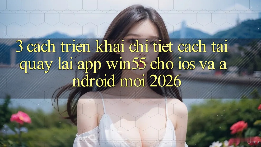 3. Cách triển khai Chi Tiết Cách Tải quay lại App Win55 Cho iOS Và Android Mới 2026