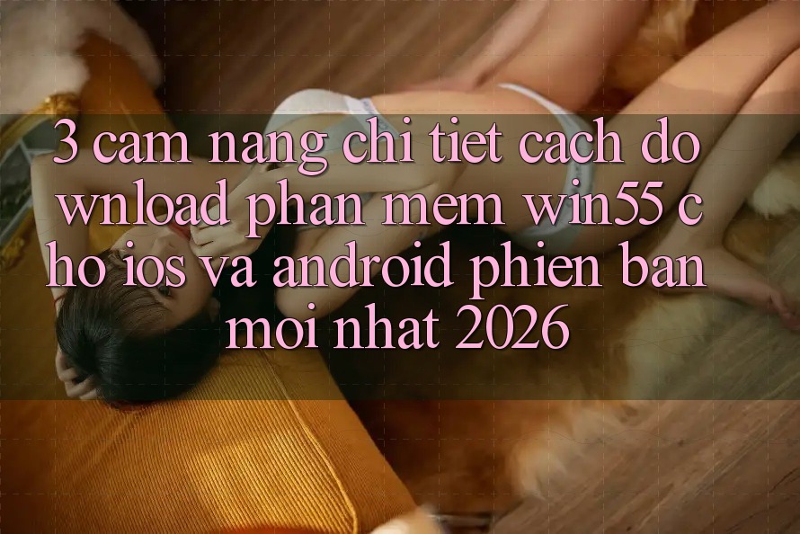 3. Cẩm nang Chi Tiết Cách Download Phần mềm Win55 Cho iOS Và Android Phiên bản mới Nhất 2026 3. Cẩm nang Chi Tiết Cách Download Phần mềm Win55 Cho iOS Và Android Phiên bản mới Nhất 2026