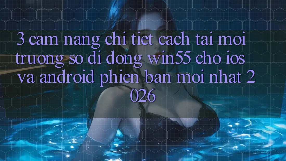 3. Cẩm nang Chi Tiết Cách Tải Môi trường số di động Win55 Cho iOS Và Android Phiên bản mới Nhất 2026
