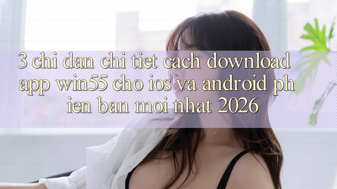 3. Chỉ dẫn Chi Tiết Cách Download App Win55 Cho iOS Và Android Phiên bản mới Nhất 2026 3. Chỉ dẫn Chi Tiết Cách Download App Win55 Cho iOS Và Android Phiên bản mới Nhất 2026