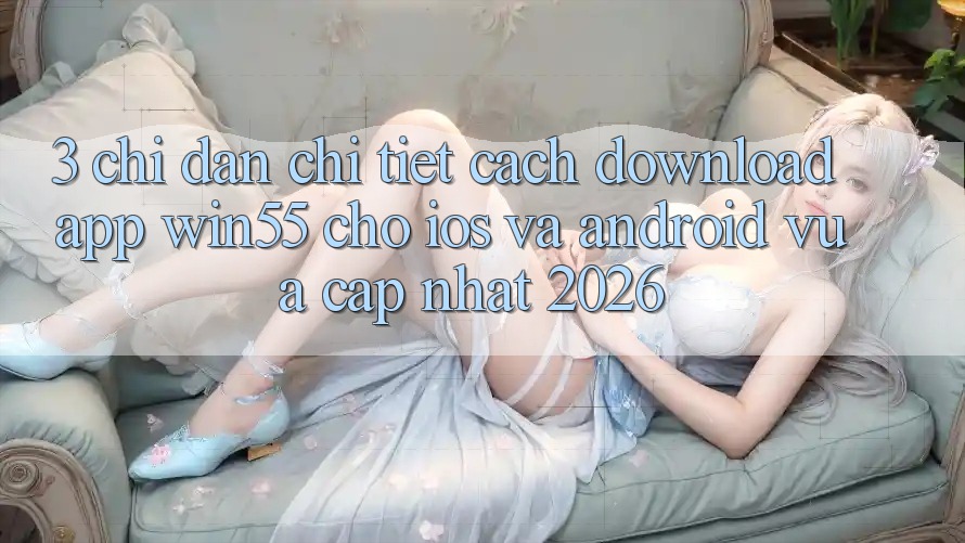 3. Chỉ dẫn Chi Tiết Cách Download App Win55 Cho iOS Và Android Vừa cập nhật 2026 3. Chỉ dẫn Chi Tiết Cách Download App Win55 Cho iOS Và Android Vừa cập nhật 2026