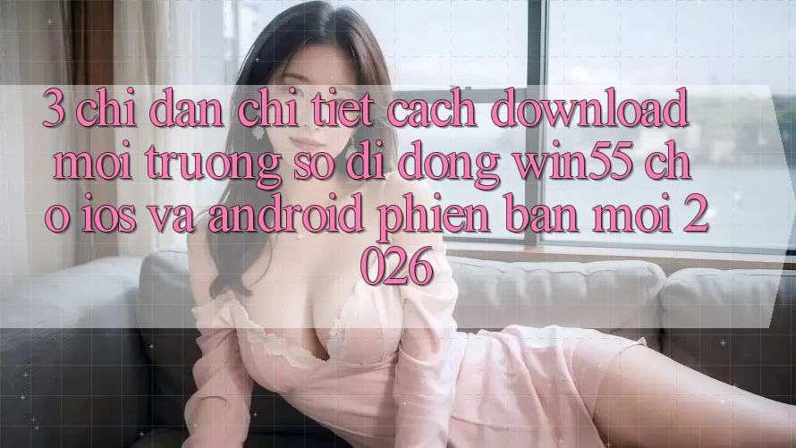 3. Chỉ dẫn Chi Tiết Cách Download Môi trường số di động Win55 Cho iOS Và Android Phiên bản mới 2026