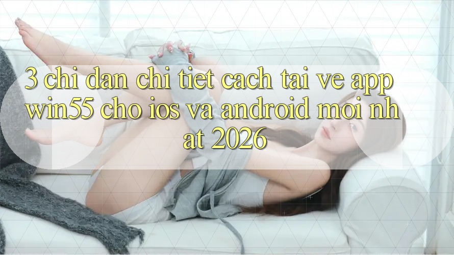 3. Chỉ dẫn Chi Tiết Cách Tải về App Win55 Cho iOS Và Android Mới Nhất 2026 3. Chỉ dẫn Chi Tiết Cách Tải về App Win55 Cho iOS Và Android Mới Nhất 2026