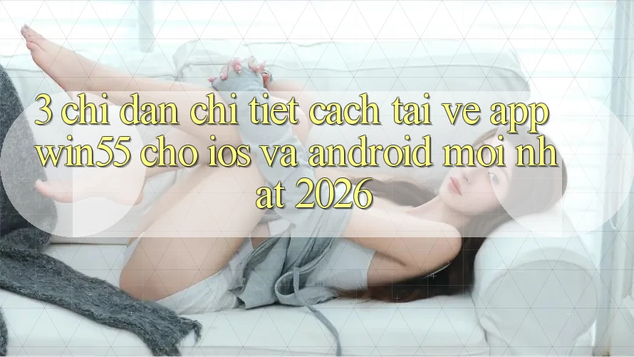 3. Chỉ dẫn Chi Tiết Cách Tải về App Win55 Cho iOS Và Android Mới Nhất 2026 3. Chỉ dẫn Chi Tiết Cách Tải về App Win55 Cho iOS Và Android Mới Nhất 2026