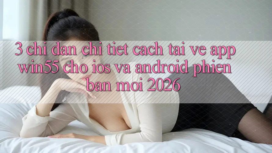 3. Chỉ dẫn Chi Tiết Cách Tải về App Win55 Cho iOS Và Android Phiên bản mới 2026 3. Chỉ dẫn Chi Tiết Cách Tải về App Win55 Cho iOS Và Android Phiên bản mới 2026