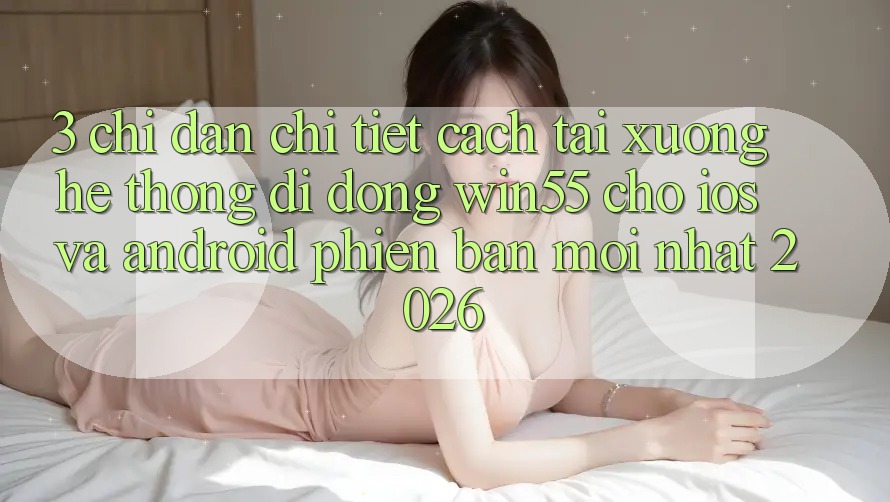 3. Chỉ dẫn Chi Tiết Cách Tải xuống Hệ thống di động Win55 Cho iOS Và Android Phiên bản mới Nhất 2026