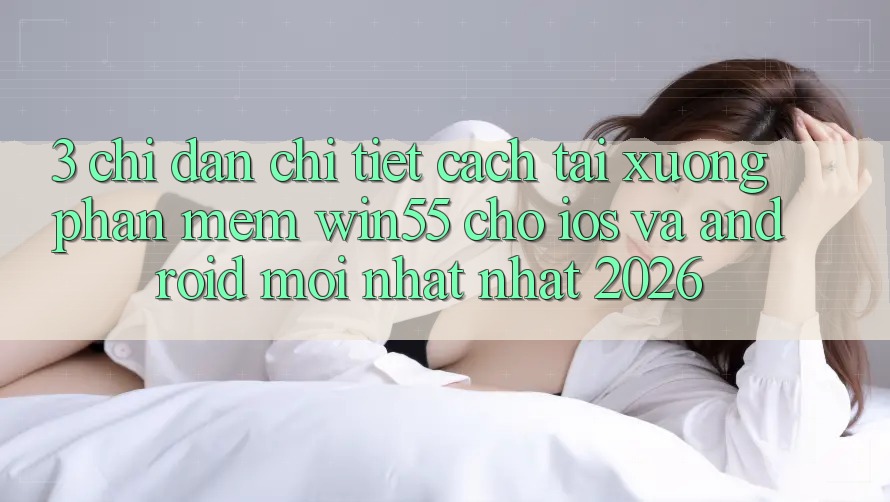 3. Chỉ dẫn Chi Tiết Cách Tải xuống Phần mềm Win55 Cho iOS Và Android Mới nhất Nhất 2026