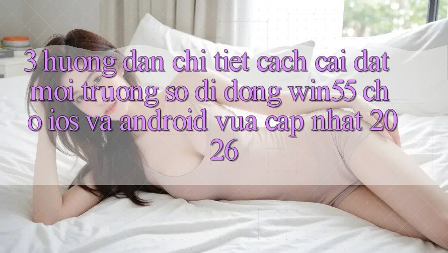 3. Hướng Dẫn Chi Tiết Cách Cài đặt Môi trường số di động Win55 Cho iOS Và Android Vừa cập nhật 2026