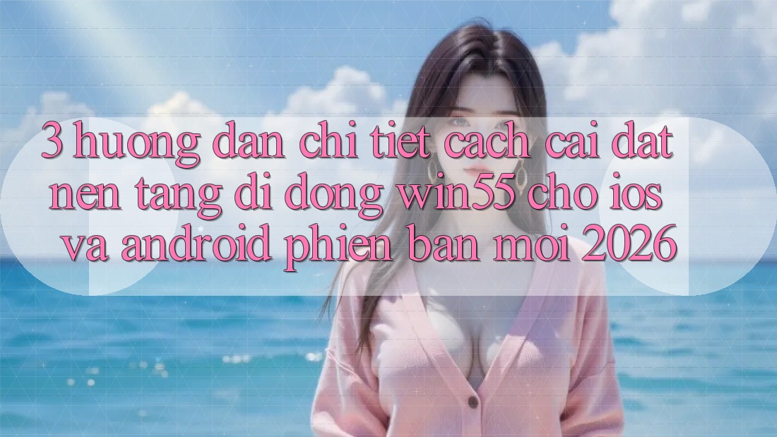 3. Hướng dẫn Chi Tiết Cách Cài đặt Nền tảng di động Win55 Cho iOS Và Android Phiên bản mới 2026