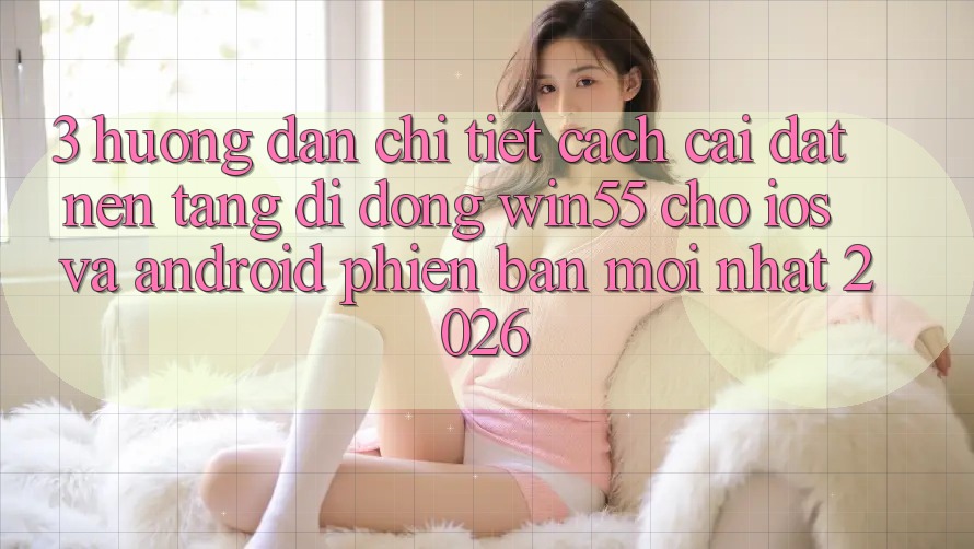 3. Hướng Dẫn Chi Tiết Cách Cài đặt Nền tảng di động Win55 Cho iOS Và Android Phiên bản mới Nhất 2026 3. Hướng Dẫn Chi Tiết Cách Cài đặt Nền tảng di động Win55 Cho iOS Và Android Phiên bản mới Nhất 2026