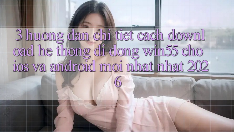 3. Hướng Dẫn Chi Tiết Cách Download Hệ thống di động Win55 Cho iOS Và Android Mới nhất Nhất 2026 3. Hướng Dẫn Chi Tiết Cách Download Hệ thống di động Win55 Cho iOS Và Android Mới nhất Nhất 2026