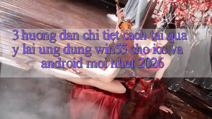 3. Hướng Dẫn Chi Tiết Cách Tải quay lại Ứng dụng Win55 Cho iOS Và Android Mới Nhất 2026
