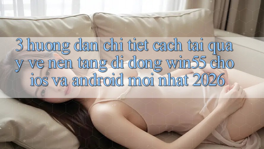 3. Hướng Dẫn Chi Tiết Cách Tải quay về Nền tảng di động Win55 Cho iOS Và Android Mới Nhất 2026 3. Hướng Dẫn Chi Tiết Cách Tải quay về Nền tảng di động Win55 Cho iOS Và Android Mới Nhất 2026