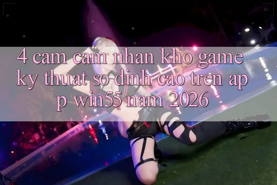 4. Cảm cảm nhận Kho Game Kỹ Thuật Số Đỉnh Cao Trên App Win55 Năm 2026 4. Cảm cảm nhận Kho Game Kỹ Thuật Số Đỉnh Cao Trên App Win55 Năm 2026