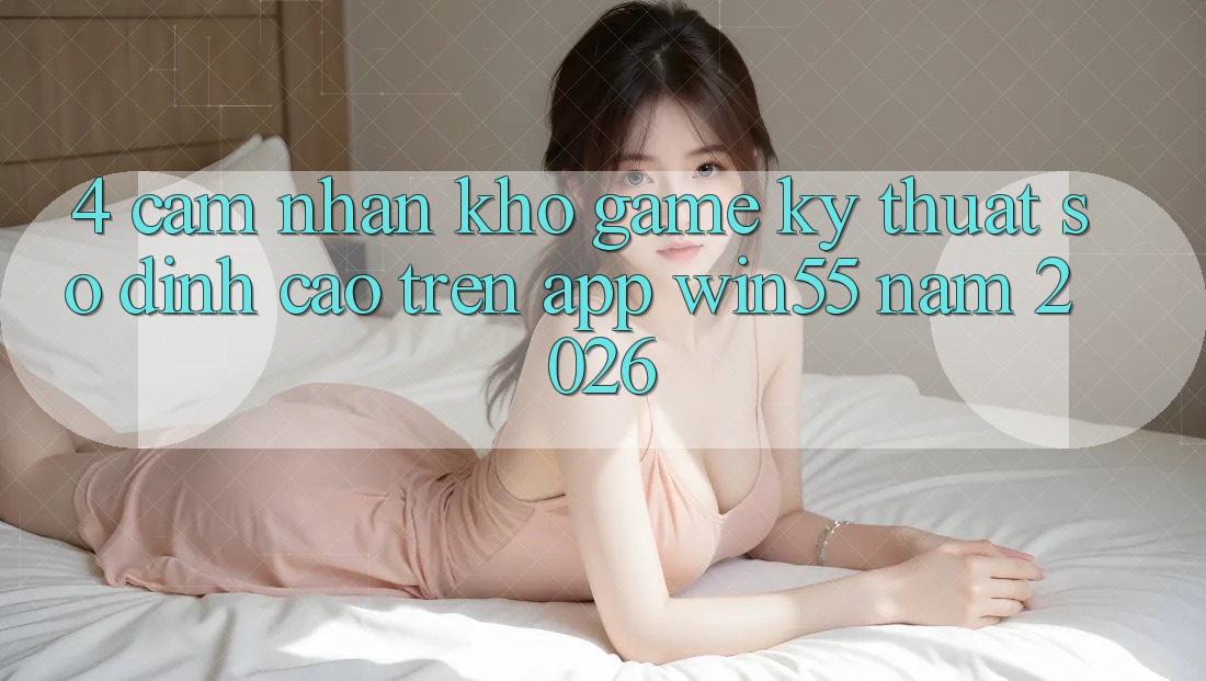 4. Cảm nhận Kho Game Kỹ Thuật Số Đỉnh Cao Trên App Win55 Năm 2026