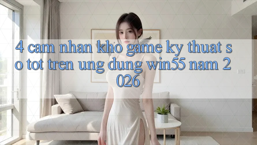 4. Cảm nhận Kho Game Kỹ Thuật Số Tốt Trên Ứng dụng Win55 Năm 2026 4. Cảm nhận Kho Game Kỹ Thuật Số Tốt Trên Ứng dụng Win55 Năm 2026