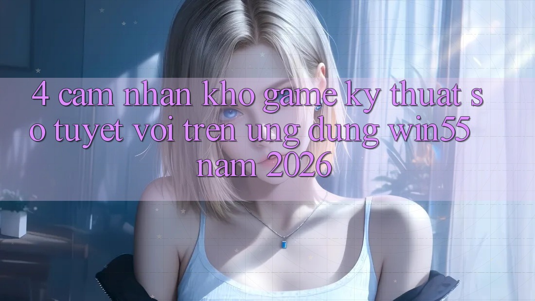 4. Cảm nhận Kho Game Kỹ Thuật Số Tuyệt vời Trên Ứng dụng Win55 Năm 2026
