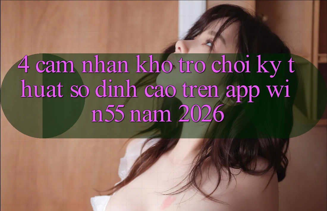 4. Cảm nhận Kho Trò chơi Kỹ Thuật Số Đỉnh Cao Trên App Win55 Năm 2026 4. Cảm nhận Kho Trò chơi Kỹ Thuật Số Đỉnh Cao Trên App Win55 Năm 2026