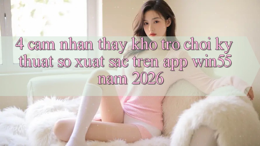 4. Cảm nhận thấy Kho Trò chơi Kỹ Thuật Số Xuất sắc Trên App Win55 Năm 2026 4. Cảm nhận thấy Kho Trò chơi Kỹ Thuật Số Xuất sắc Trên App Win55 Năm 2026