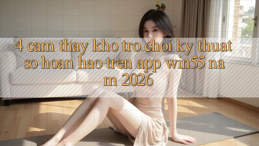 4. Cảm thấy Kho Trò chơi Kỹ Thuật Số Hoàn hảo Trên App Win55 Năm 2026