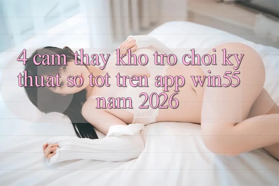 4. Cảm thấy Kho Trò chơi Kỹ Thuật Số Tốt Trên App Win55 Năm 2026 4. Cảm thấy Kho Trò chơi Kỹ Thuật Số Tốt Trên App Win55 Năm 2026