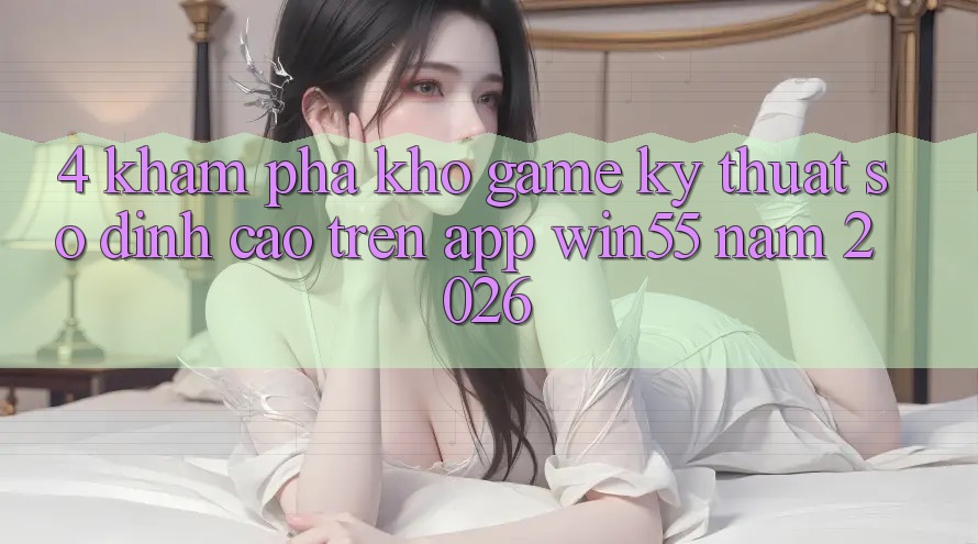 4. Khám Phá Kho Game Kỹ Thuật Số Đỉnh cao Trên App Win55 Năm 2026 4. Khám Phá Kho Game Kỹ Thuật Số Đỉnh cao Trên App Win55 Năm 2026