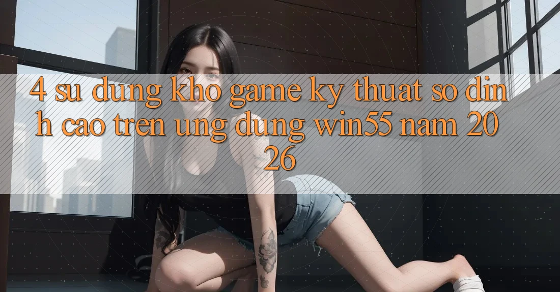 4. Sử dụng Kho Game Kỹ Thuật Số Đỉnh Cao Trên Ứng dụng Win55 Năm 2026 4. Sử dụng Kho Game Kỹ Thuật Số Đỉnh Cao Trên Ứng dụng Win55 Năm 2026