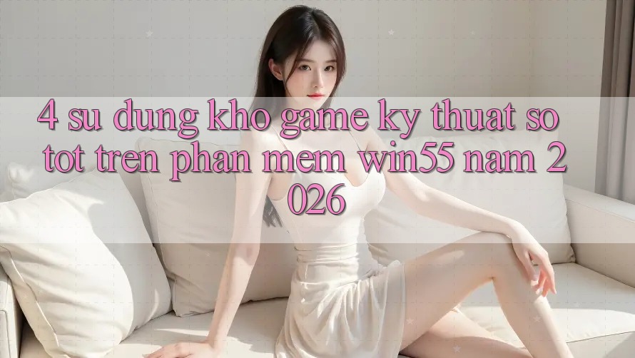 4. Sử dụng Kho Game Kỹ Thuật Số Tốt Trên Phần mềm Win55 Năm 2026 4. Sử dụng Kho Game Kỹ Thuật Số Tốt Trên Phần mềm Win55 Năm 2026