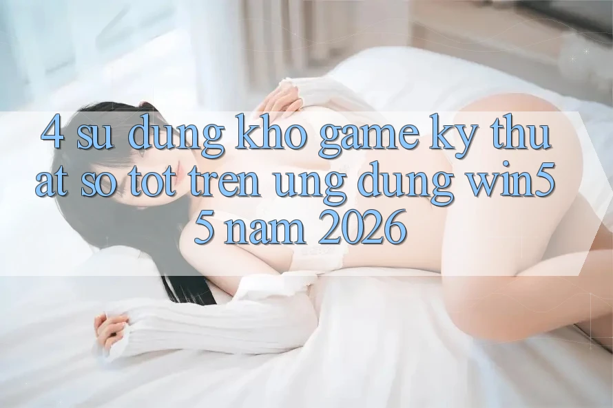 4. Sử dụng Kho Game Kỹ Thuật Số Tốt Trên Ứng dụng Win55 Năm 2026 4. Sử dụng Kho Game Kỹ Thuật Số Tốt Trên Ứng dụng Win55 Năm 2026