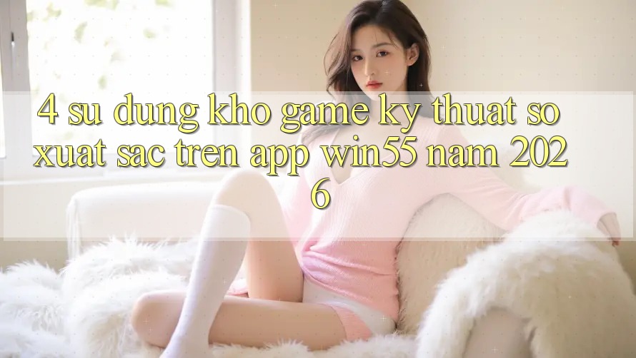 4. Sử dụng Kho Game Kỹ Thuật Số Xuất sắc Trên App Win55 Năm 2026 4. Sử dụng Kho Game Kỹ Thuật Số Xuất sắc Trên App Win55 Năm 2026