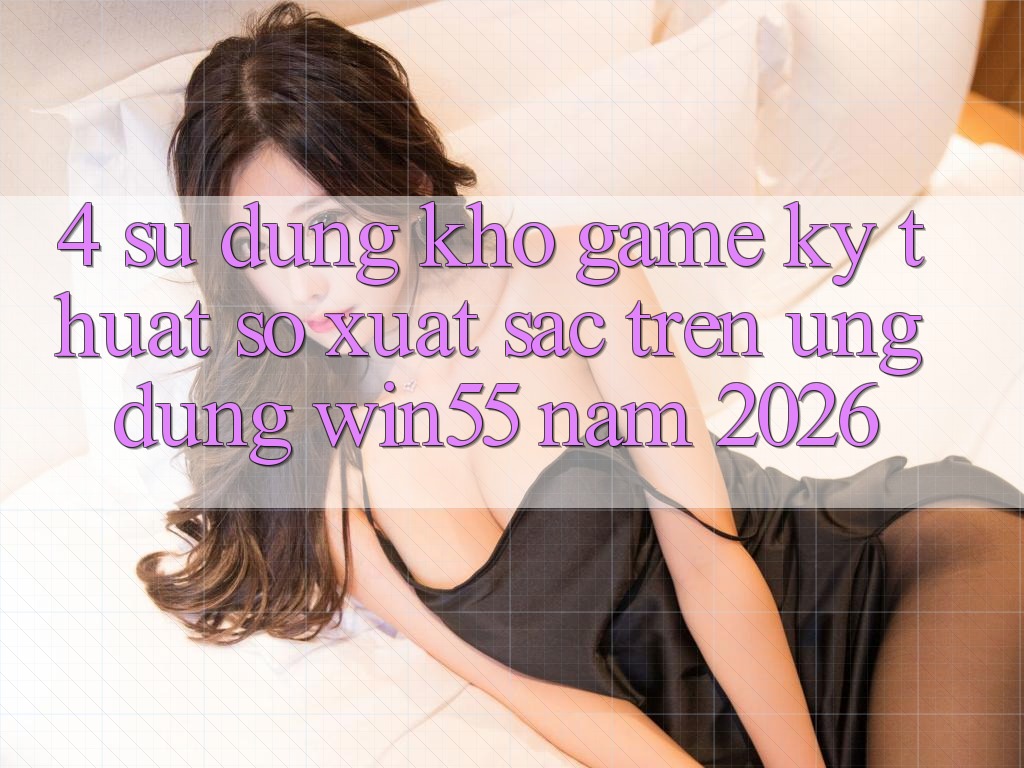 4. Sử dụng Kho Game Kỹ Thuật Số Xuất sắc Trên Ứng dụng Win55 Năm 2026 4. Sử dụng Kho Game Kỹ Thuật Số Xuất sắc Trên Ứng dụng Win55 Năm 2026