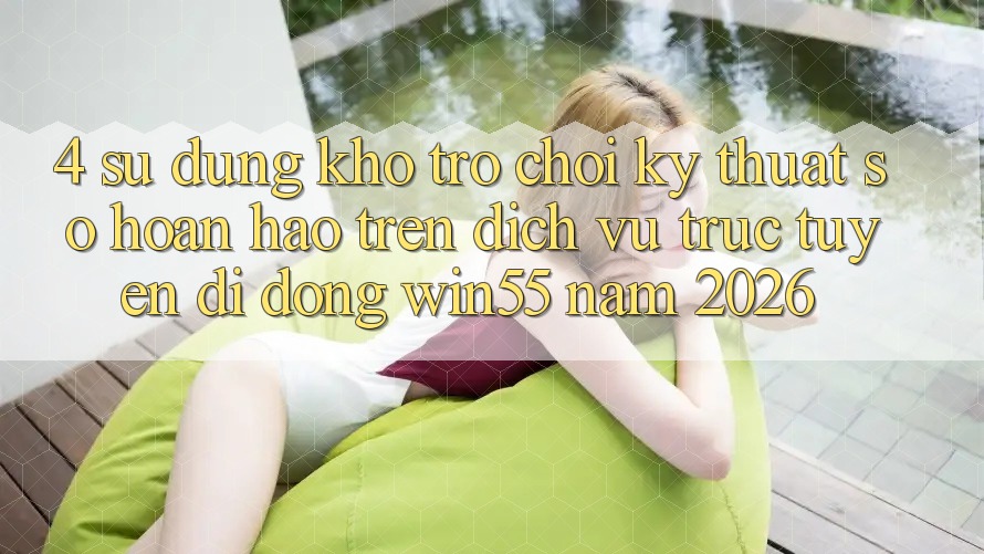 4. Sử dụng Kho Trò chơi Kỹ Thuật Số Hoàn hảo Trên Dịch vụ trực tuyến di động Win55 Năm 2026 4. Sử dụng Kho Trò chơi Kỹ Thuật Số Hoàn hảo Trên Dịch vụ trực tuyến di động Win55 Năm 2026