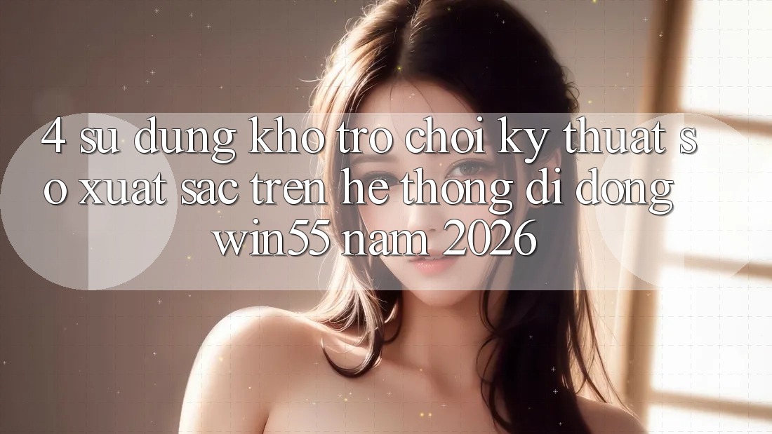 4. Sử dụng Kho Trò chơi Kỹ Thuật Số Xuất sắc Trên Hệ thống di động Win55 Năm 2026 4. Sử dụng Kho Trò chơi Kỹ Thuật Số Xuất sắc Trên Hệ thống di động Win55 Năm 2026